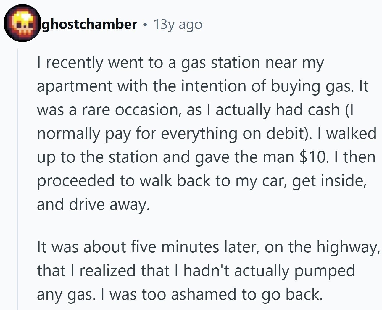 ghostchamber . 13y ago I recently went to a gas station near my apartment with the intention of buying gas. It was a rare occasion, as I actually had cash (I normally pay for everything on debit). I walked up to the station and gave the man $10. I then proceeded to walk back to my car, get inside, and drive away. It was about five minutes later, on the highway, that I realized that I hadn't actually pumped any gas. I was too ashamed to go back.