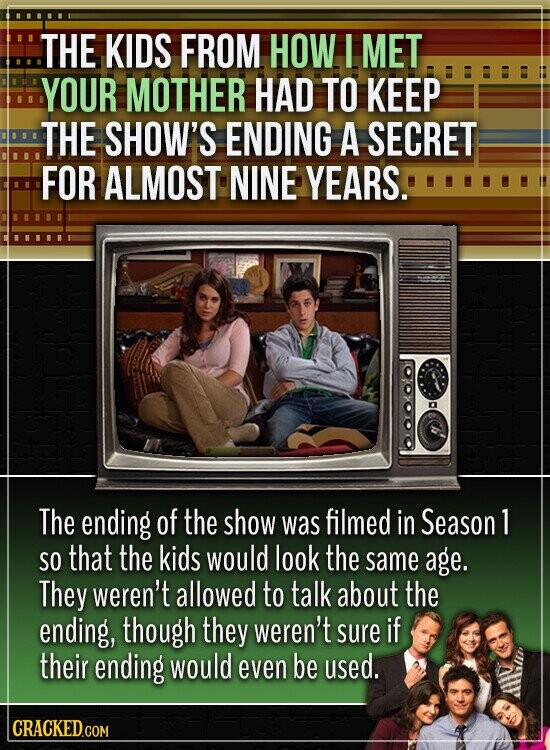 THE KIDS FROM HOW I MET YOUR MOTHER HAD TO KEEP THE SHOW'S ENDING A SECRET FOR ALMOST NINE YEARS. The ending of the show was filmed in Season 1 so that the kids would look the same age. They weren't allowed to talk about the ending, though they weren't sure if their ending would even be used. CRACKED.COM