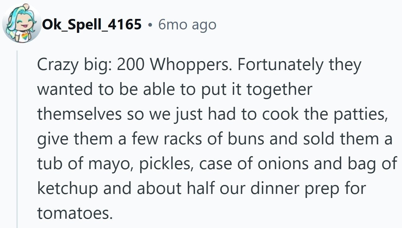 Ok_Spell_4165 . 6mo ago Crazy big: 200 Whoppers. Fortunately they wanted to be able to put it together themselves so we just had to cook the patties, give them a few racks of buns and sold them a tub of mayo, pickles, case of onions and bag of ketchup and about half our dinner prep for tomatoes.