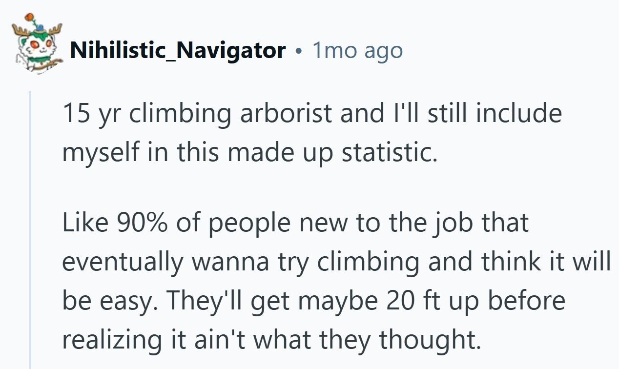 Nihilistic_Navigator 1mo ago 15 yr climbing arborist and I'll still include myself in this made up statistic. Like 90% of people new to the job that eventually wanna try climbing and think it will be easy. They'll get maybe 20 ft up before realizing it ain't what they thought.
