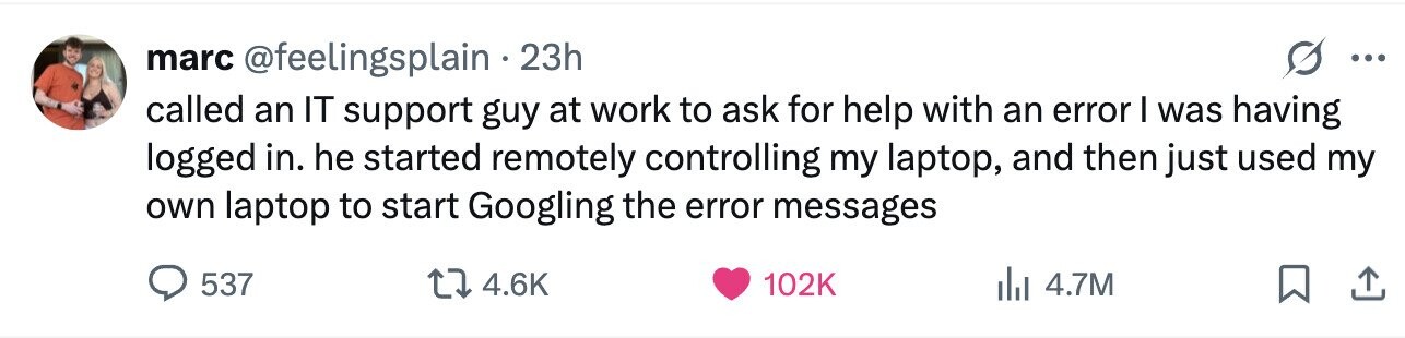 marc @feelingsplain . 23h ... called an IT support guy at work to ask for help with an error I was having logged in. he started remotely controlling my laptop, and then just used my own laptop to start Googling the error messages 537 4.6K 102K 4.7M