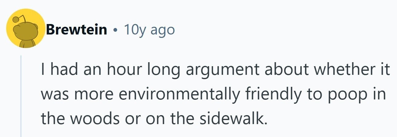 Brewtein . 10y ago I had an hour long argument about whether it was more environmentally friendly to poop in the woods or on the sidewalk.