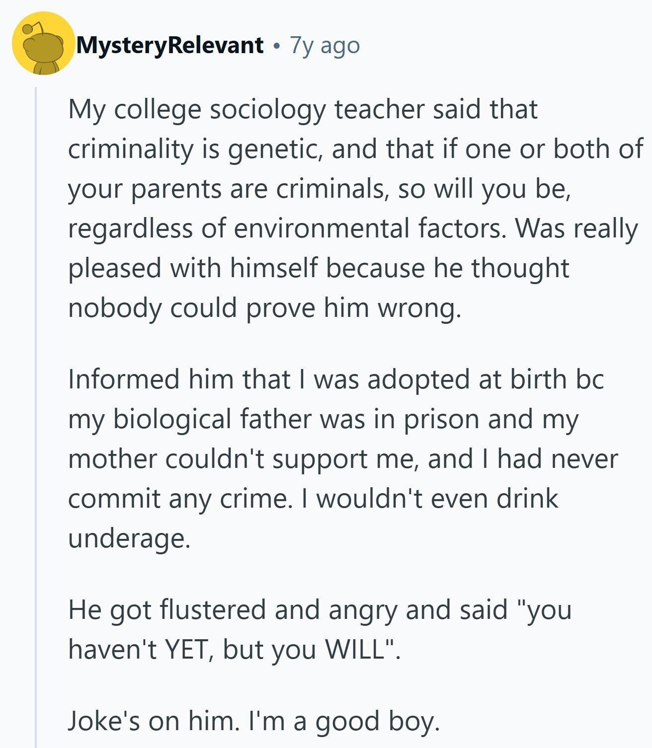 MysteryRelevant 7y ago My college sociology teacher said that criminality is genetic, and that if one or both of your parents are criminals, so will you be, regardless of environmental factors. Was really pleased with himself because he thought nobody could prove him wrong. Informed him that I was adopted at birth bc my biological father was in prison and my mother couldn't support me, and I had never commit any crime. I wouldn't even drink underage. Не got flustered and angry and said you haven't YET, but you WILL. Joke's on him. I'm a good boy.