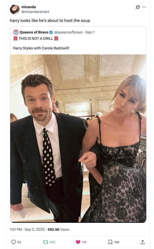 miranda O ... @mirandareinert harry looks like he's about to host the soup Queens of Bravo @queensofbravo . Sep 1 THIS IS NOT A DRILL Harry Styles with Carole Radziwill! 1:51 PM Sep 2, 2025 592.5K Views 54 425 11K 168 