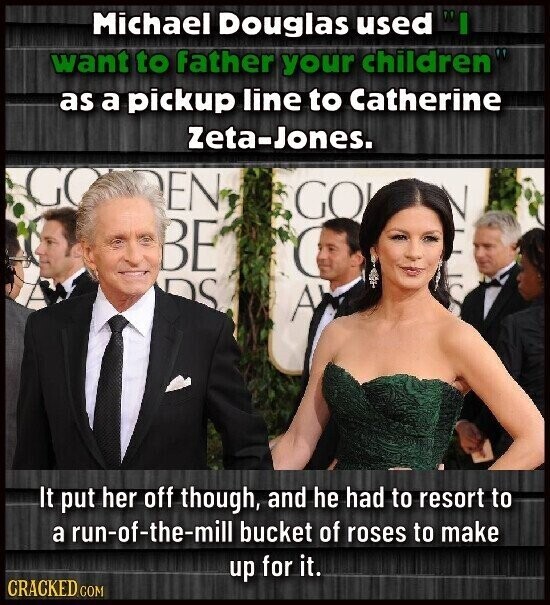 Michael Douglas used want to father your children as a pickup line to Catherine Zeta-Jones. GO EN GO BE ( DS A It put her off though, and he had to resort to a run-of-the-mill bucket of roses to make up for it. CRACKED COM