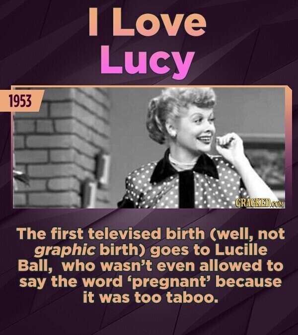 I Love Lucy 1953 CRACKED.COM The first televised birth (well, not graphic birth) goes to Lucille Ball, who wasn't even allowed to say the word 'pregnant' because it was too taboo.