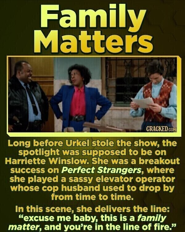 Family Matters CRACKED.COM Long before Urkel stole the show, the spotlight was supposed to be on Harriette Winslow. She was a breakout success on Perfect Strangers, where she played a sassy elevator operator whose cop husband used to drop by from time to time. In this scene, she delivers the line: excuse me baby, this is a family matter, and you're in the line of fire.