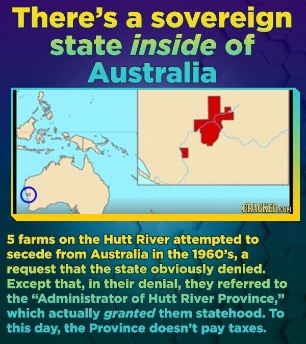 There's a sovereign state inside of Australia CRACKED.COM 5 farms on the Hutt River attempted to secede from Australia in the 1960's, a request that the state obviously denied. Except that, in their denial, they referred to the Administrator of Hutt River Province, which actually granted them statehood. To this day, the Province doesn't pay taxes.