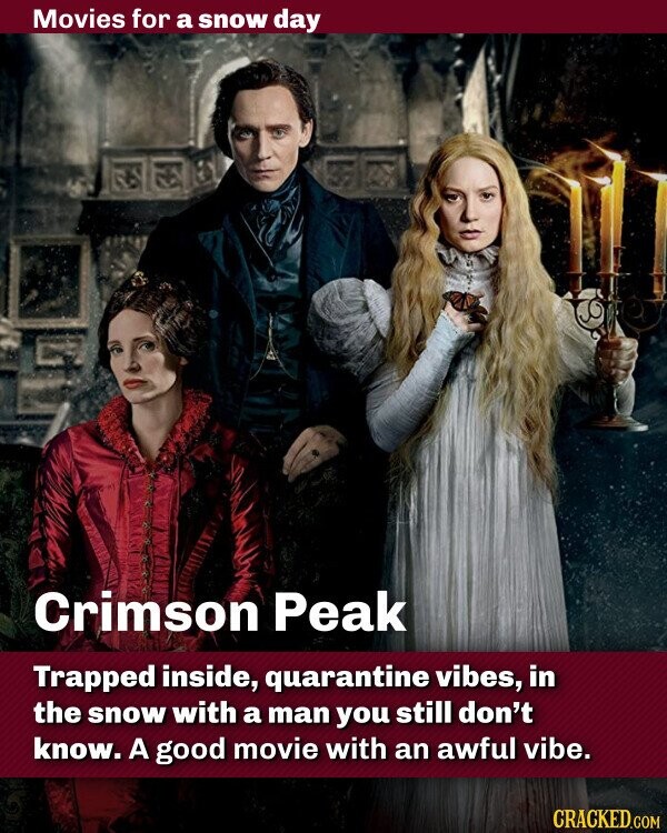 Movies for a snow day Crimson Peak Trapped inside, quarantine vibes, in the snow with a man you still don't know. A good movie with an awful vibe. CRACKED.COM