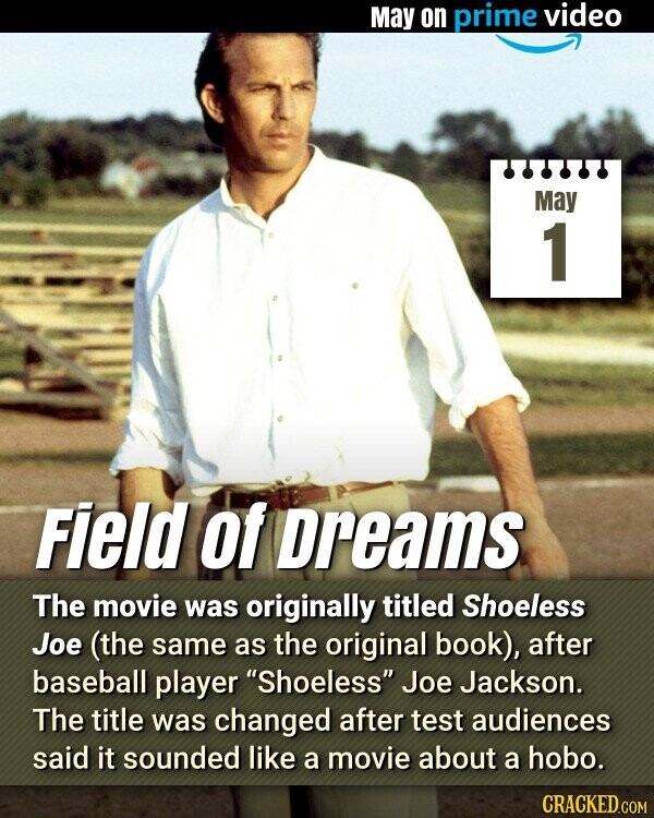 May on prime video May 1 Field of Dreams The movie was originally titled Shoeless Joe (the same as the original book), after baseball player Shoeless Joe Jackson. The title was changed after test audiences said it sounded like a movie about a hobo. CRACKED.COM