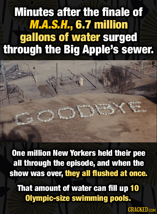 Minutes after the finale of M.A.S.H., 6.7 million gallons of water surged through the Big Apple's sewer. YE One million New Yorkers held their pee all through the episode, and when the show was over, they all flushed at once. That amount of water can fill up 10 Olympic-size swimming pools. CRACKED.COM