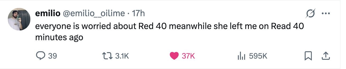 emilio @emilio_oilime . 17h ... everyone is worried about Red 40 meanwhile she left me on Read 40 minutes ago 39 3.1K 37K del 595K