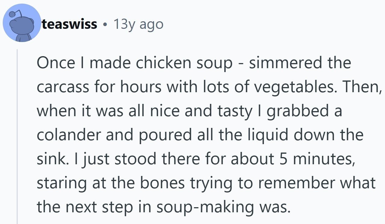 teaswiss S 13y ago Once I made chicken soup - simmered the carcass for hours with lots of vegetables. Then, when it was all nice and tasty I grabbed a colander and poured all the liquid down the sink. I just stood there for about 5 minutes, staring at the bones trying to remember what the next step in soup-making was.