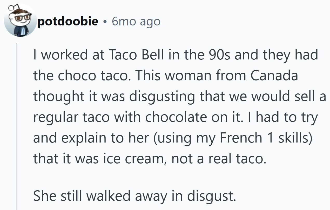 potdoobie 6mo ago | worked at Taco Bell in the 90s and they had the choco taco. This woman from Canada thought it was disgusting that we would sell a regular taco with chocolate on it. I had to try and explain to her (using my French 1 skills) that it was ice cream, not a real taco. She still walked away in disgust.