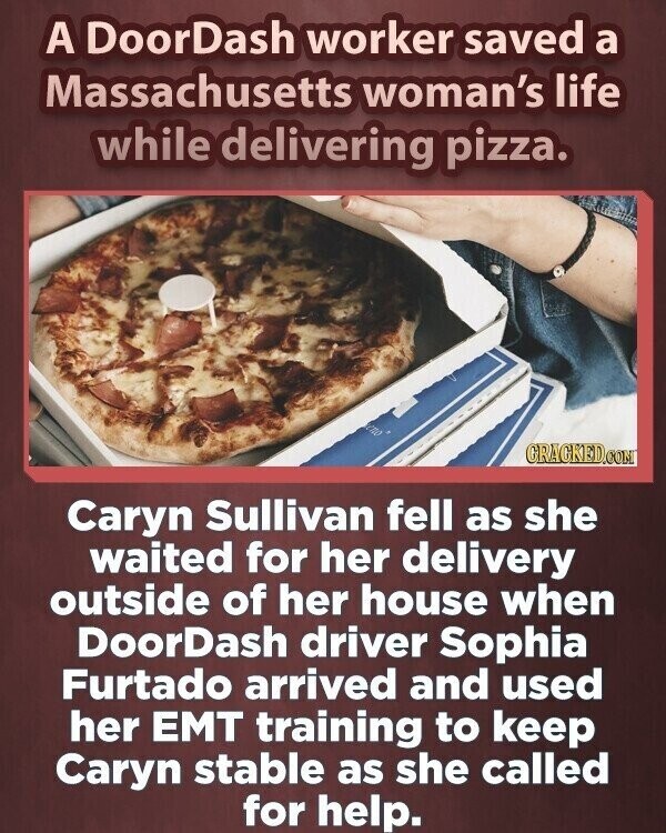 A DoorDash worker saved a Massachusetts woman's life while delivering pizza. GRACKED.COM Caryn Sullivan fell as she waited for her delivery outside of her house when DoorDash driver Sophia Furtado arrived and used her EMT training to keep Caryn stable as she called for help.