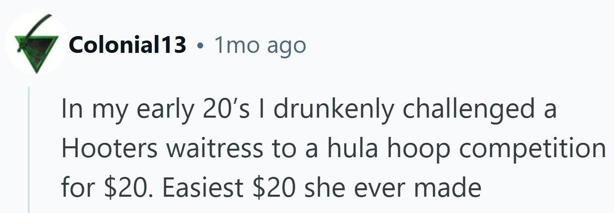 Colonial13 . 1mo ago In my early 20's I drunkenly challenged a Hooters waitress to a hula hoop competition for $20. Easiest $20 she ever made
