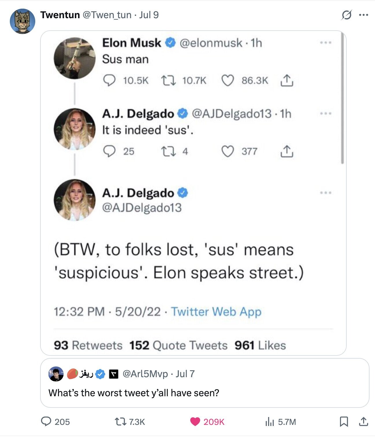 O Twentun @Twen_tun Jul 9 ... Elon Musk @elonmusk.1h Sus man 10.5K 10.7K 86.3K A.J. Delgado @AJDelgado13.1h ... It is indeed 'sus'. 25 4 377 A.J. Delgado @AJDelgado13 (BTW, to folks lost, 'sus' means 'suspicious'. Elon speaks street.) 12:32 PM 5/20/22 Twitter Web App 93 Retweets 152 Quote Tweets 961 Likes ريفز F @Arl5Mvp Jul 7 What's the worst tweet y'all have seen? 205 7.3K 209K del 5.7M