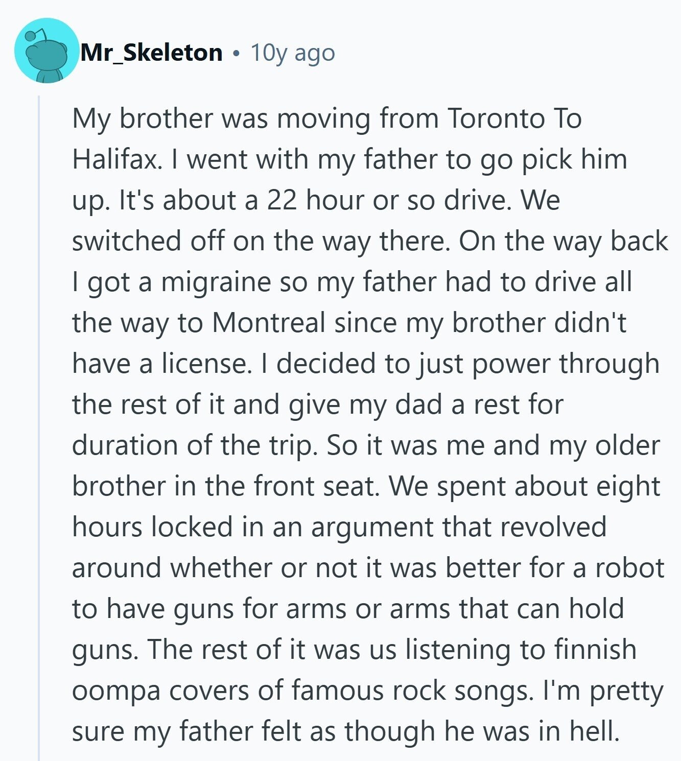 Mr_Skeleton 10y ago My brother was moving from Toronto To Halifax. I went with my father to go pick him up. It's about a 22 hour or so drive. We switched off on the way there. On the way back I got a migraine so my father had to drive all the way to Montreal since my brother didn't have a license. I decided to just power through the rest of it and give my dad a rest for duration of the trip. So it was me and my older brother in the front seat. We spent about eight hours