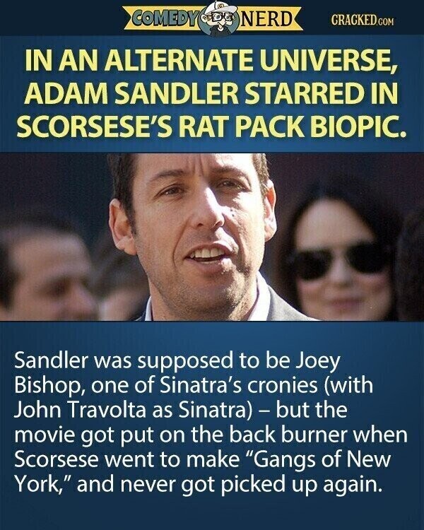 COMEDY NERD CRACKED.COM IN AN ALTERNATE UNIVERSE, ADAM SANDLER STARRED IN SCORSESE'S RAT PACK BIOPIC. Sandler was supposed to be Joey Bishop, one of Sinatra's cronies (with John Travolta as Sinatra) - but the movie got put on the back burner when Scorsese went to make Gangs of New York, and never got picked up again.