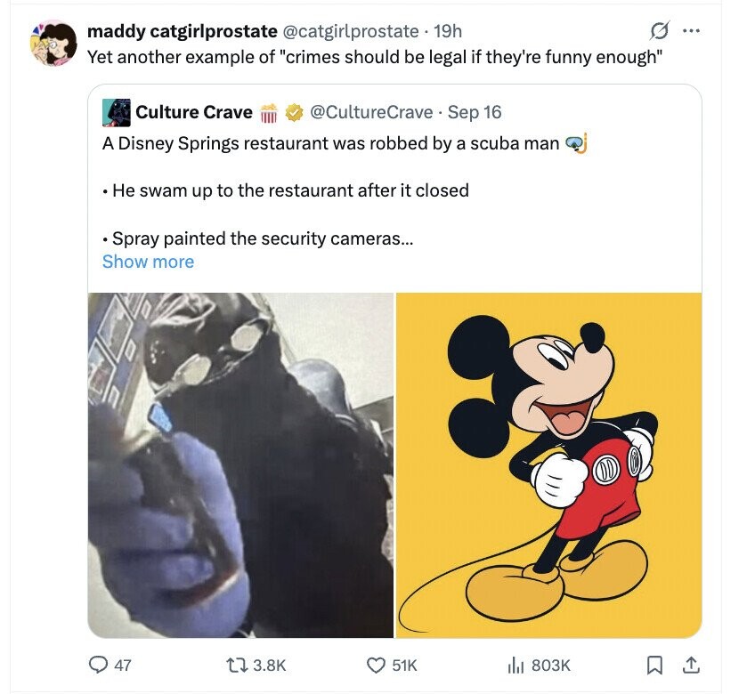 O ... maddy catgirlprostate @catgirlprostate 19h Yet another example of crimes should be legal if they're funny enough Culture Crave @CultureCrave Sep 16 A Disney Springs restaurant was robbed by a scuba man Не swam up to the restaurant after it closed Spray painted the security cameras... Show more 47 3.8K 51K 803K