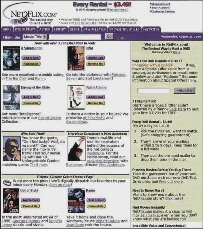 Every Rental- $3.491 *Shopping Cart *Your Account & LOW shipping pricest (Find out more.) *Customer Service NET FLIX.COM The easiest way Preview FREE and Purchase Smart with DVD Tent Drive! SAVE with Flim Value Pake! As law 41 $2.99 par movie! to rent a DVDS HOME DVD REVIEWS ACTION COMEDY SCI-FI NEW RELEASES BROWSE THE AISLES FAVORITES Gol Movie Title Wednesday. August 25. 1999 FlixFinder: THE Now with over 3,700 DVD titles to renti Welcome to NetFlix.com! via A Simple Plan BMM The Easiest Way to Rent a DVD! Returning Visaor? Sign in Add to Cart Add to Cart Your First DVD Rentals are FREE!