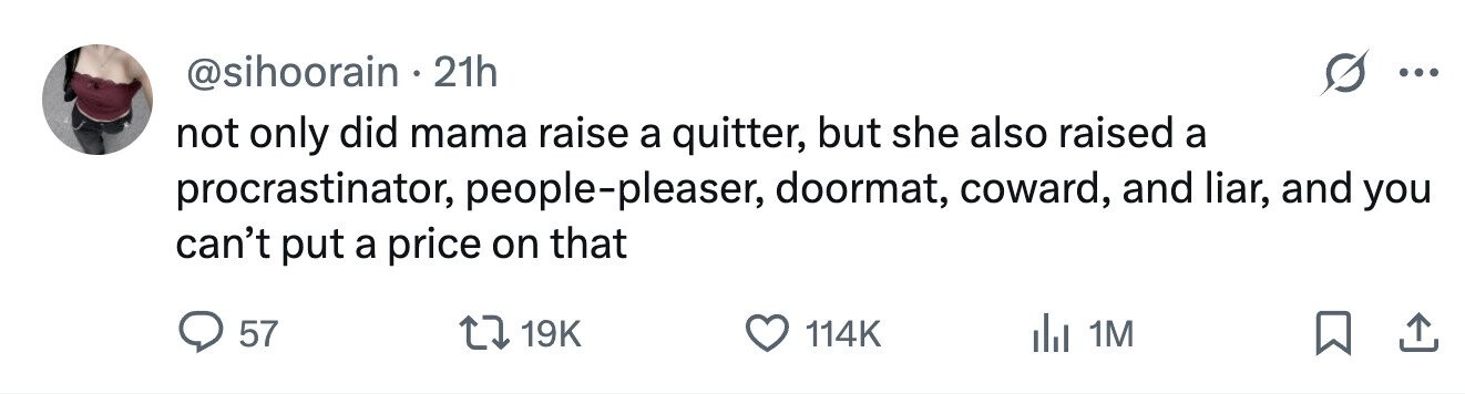 @sihoorain 21h ... not only did mama raise a quitter, but she also raised a procrastinator, people-pleaser, doormat, coward, and liar, and you can't put a price on that 57 19K 114K dJ 1M 
