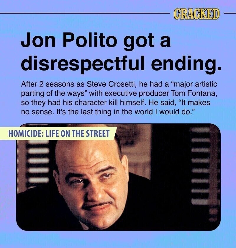 CRACKED Jon Polito got a disrespectful ending. After 2 seasons as Steve Crosetti, he had a major artistic parting of the ways with executive producer Tom Fontana, so they had his character kill himself. Не said, It makes no sense. It's the last thing in the world I would do. HOMICIDE: LIFE ON THE STREET