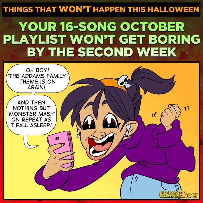 THINGS THAT WON'T HAPPEN THIS HALLOWEEN YOUR 16-SONG OCTOBER PLAYLIST WON'T GET BORING BY THE SECOND WEEK ОН BOY! 'THE ADDAMS FAMILY' THEME IS ON AGAIN! AND THEN NOTHING BUT 'MONSTER MASH' ON REPEAT AS I FALL ASLEEP! CRACKED.COM
