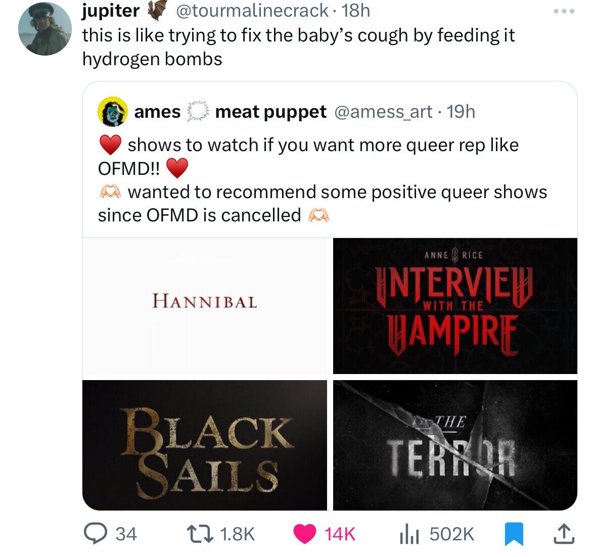 @tourmalinecrack• 18h jupiter ... this is like trying to fix the baby's cough by feeding it hydrogen bombs ames meat puppet @amess_art.19h shows to watch if you want more queer rep like OFMD!! wanted to recommend some positive queer shows since OFMD is cancelled ANNE RICE INTERVIEW HANNIBAL WITH THE HAMPIRE BLACK THE TERROR SAILS 14K 34 1.8K 502K