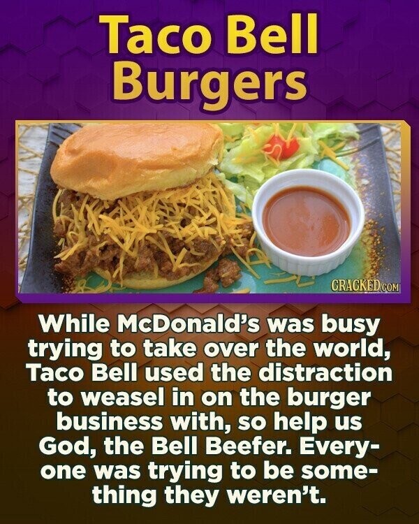 Taco Bell Burgers CRACKED.COM While McDonald's was busy trying to take over the world, Taco Bell used the distraction to weasel in on the burger business with, so help us God, the Bell Beefer. Every- one was trying to be some- thing they weren't.