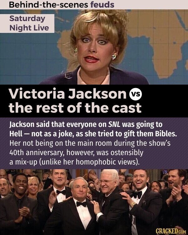 Behind-the-scenes feuds Saturday Night Live Victoria Jackson vs the rest of the cast Jackson said that everyone on SNL was going to Hell-not as a joke, as she tried to gift them Bibles. Her not being on the main room during the show's 40th anniversary, however, was ostensibly a mix-up (unlike her homophobic views). CRACKED.COM