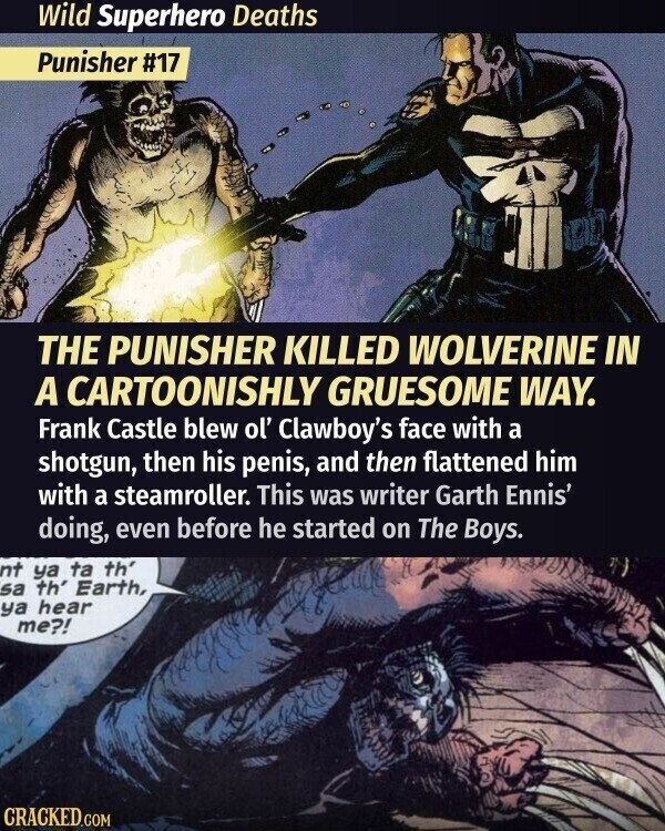 Wild Superhero Deaths Punisher #17 THE PUNISHER KILLED WOLVERINE IN A CARTOONISHLY GRUESOME WAY. Frank Castle blew ol' Clawboy's face with a shotgun, then his penis, and then flattened him with a steamroller. This was writer Garth Ennis' doing, even before he started on The Boys. nt ya ta th' sa th' Earth, ya hear me?! CRACKED.COM