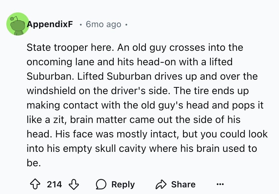 AppendixF 6mo ago State trooper here. An old guy crosses into the oncoming lane and hits head-on with a lifted Suburban. Lifted Suburban drives up and over the windshield on the driver's side. The tire ends up making contact with the old guy's head and pops it like a zit, brain matter came out the side of his head. His face was mostly intact, but you could look into his empty skull cavity where his brain used to be. Share 214 Reply ...