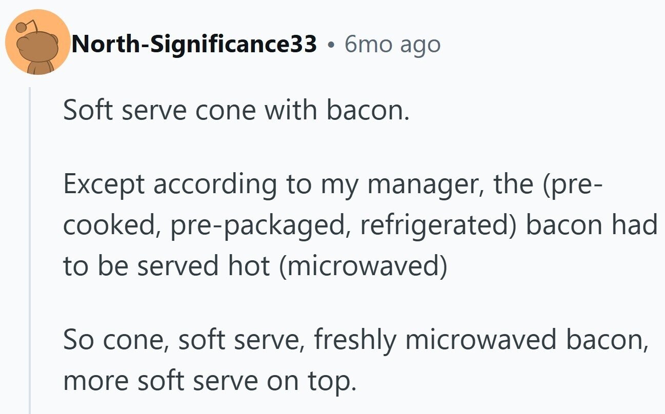 North-Significance33 . 6mo ago Soft serve cone with bacon. Except according to my manager, the (pre- cooked, pre-packaged, refrigerated) bacon had to be served hot (microwaved) So cone, soft serve, freshly microwaved bacon, more soft serve on top.