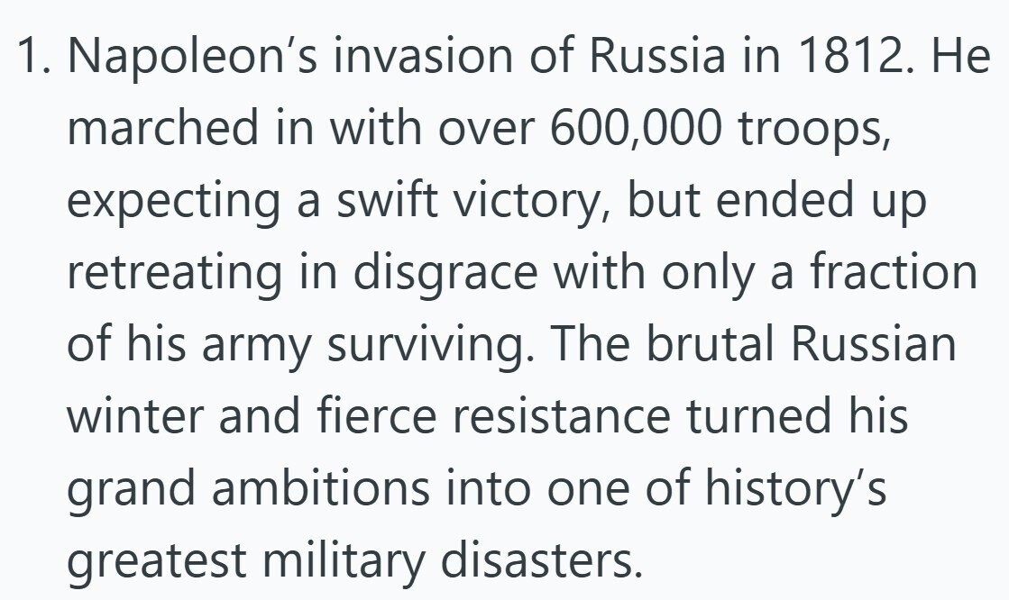 1. Napoleon's invasion of Russia in 1812. Не marched in with over 600,000 troops, expecting a swift victory, but ended up retreating in disgrace with only a fraction of his army surviving. The brutal Russian winter and fierce resistance turned his grand ambitions into one of history's greatest military disasters.