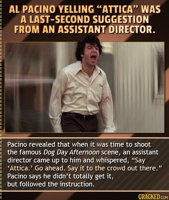 AL PACINO YELLING ATTICA WAS A LAST-SECOND SUGGESTION FROM AN ASSISTANT DIRECTOR. Pacino revealed that when it was time to shoot the famous Dog Day Afternoon scene, an assistant director came up to him and whispered, Say 'Attica.' Go ahead. Say it to the crowd out there. Pacino says he didn't totally get it, but followed the instruction. CRACKED.COM