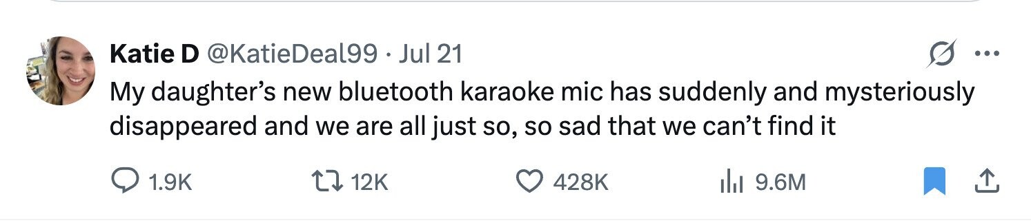Katie D @KatieDeal99 Jul 21 ... My daughter's new bluetooth karaoke mic has suddenly and mysteriously disappeared and we are all just so, so sad that we can't find it 1.9K 12K 428K del 9.6M