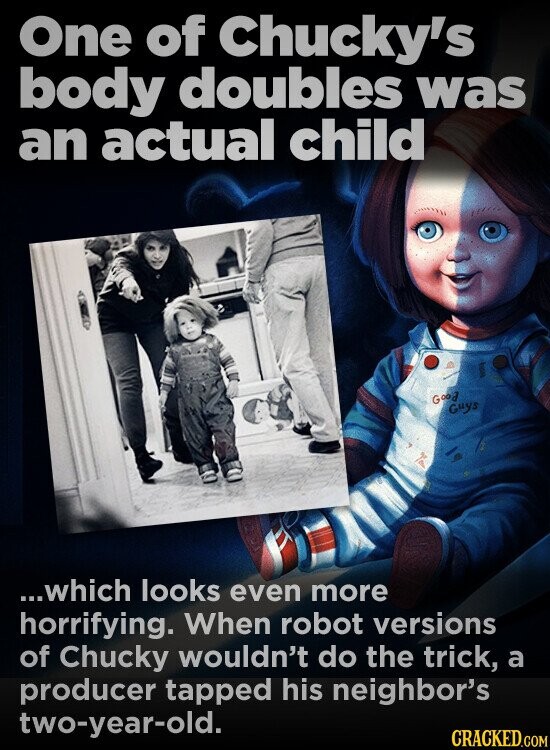 One of Chucky's body doubles was an actual child Good Guys ...which looks even more horrifying. When robot versions of Chucky wouldn't do the trick, a producer tapped his neighbor's two-year-old. CRACKED.COM