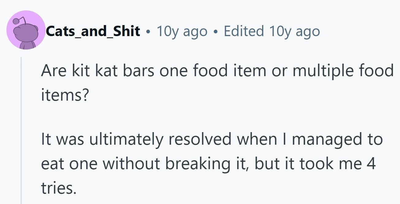 Cats_and_Shit . 10y ago . Edited 10y ago Are kit kat bars one food item or multiple food items? It was ultimately resolved when I managed to eat one without breaking it, but it took me 4 tries.