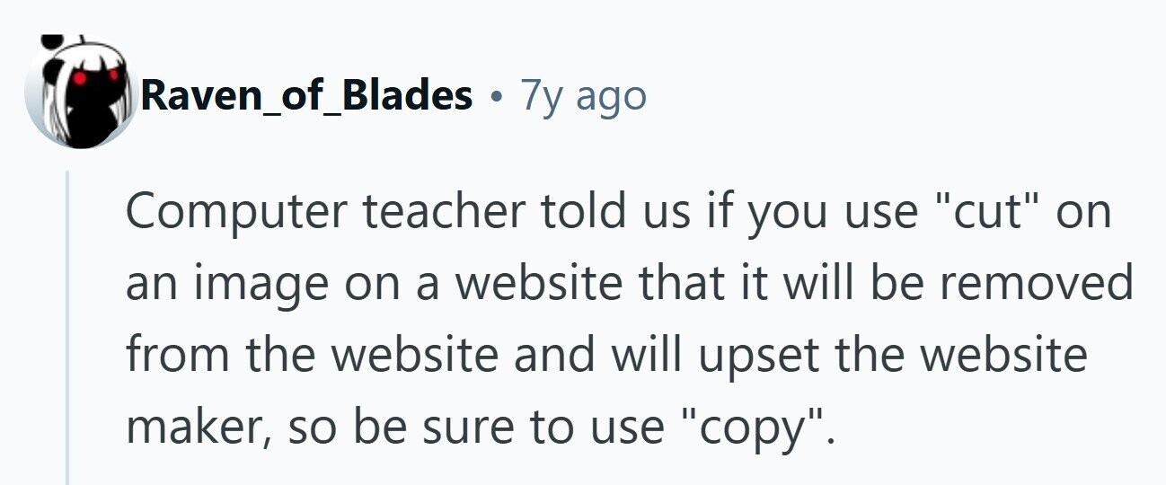 Raven_of_Blades . 7y ago Computer teacher told us if you use cut on an image on a website that it will be removed from the website and will upset the website maker, so be sure to use copy.