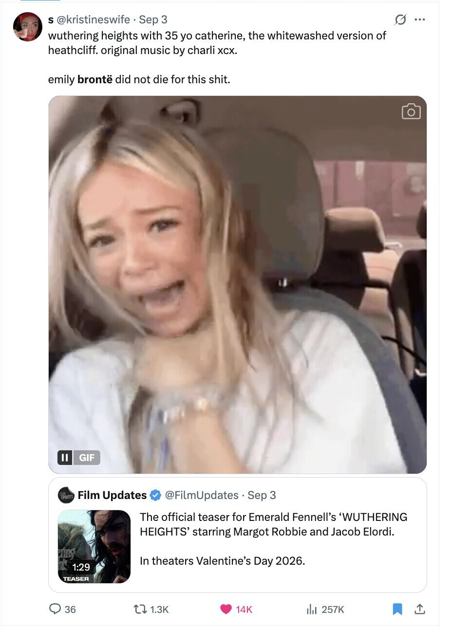 S @kristineswife Sep 3 G ... wuthering heights with 35 yo catherine, the whitewashed version of heathcliff. original music by charli хсх. emily brontë did not die for this shit. GIF PORTES Film Updates @FiLmUpdates.Sep 3 The official teaser for Emerald Fennell's 'WUTHERING HEIGHTS' starring Margot Robbie and Jacob Elordi. In theaters Valentine's Day 2026. 1:29 TEASER 36 1.3K 14K 257K 