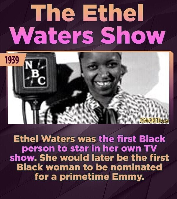 The Ethel Waters Show 1939 N в C CRACKED.COM Ethel Waters was the first Black person to star in her own TV show. She would later be the first Black woman to be nominated for a primetime Emmy.