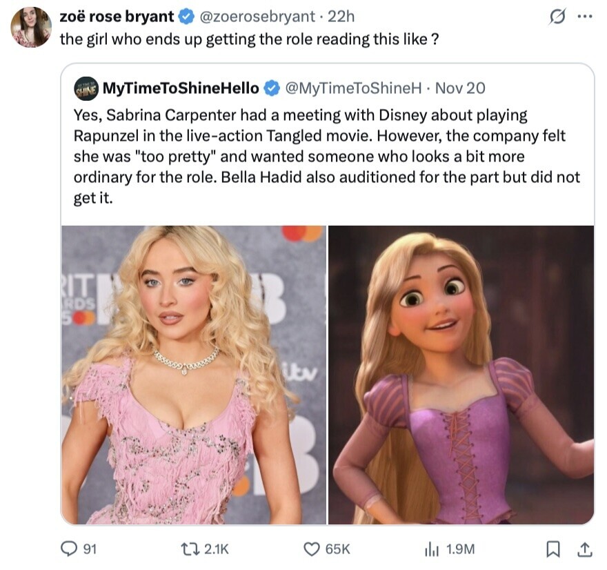 zoë rose bryant @zoerosebryant 22h ... the girl who ends up getting the role reading this like ? N MyTimeToShineHello SHINE @MyTimeToShineH Nov 20 Yes, Sabrina Carpenter had a meeting with Disney about playing Rapunzel in the live-action Tangled movie. However, the company felt she was too pretty and wanted someone who looks a bit more ordinary for the role. Bella Hadid also auditioned for the part but did not get it. RIT RDS 500 itv 91 2.1K 65K del 1.9M 