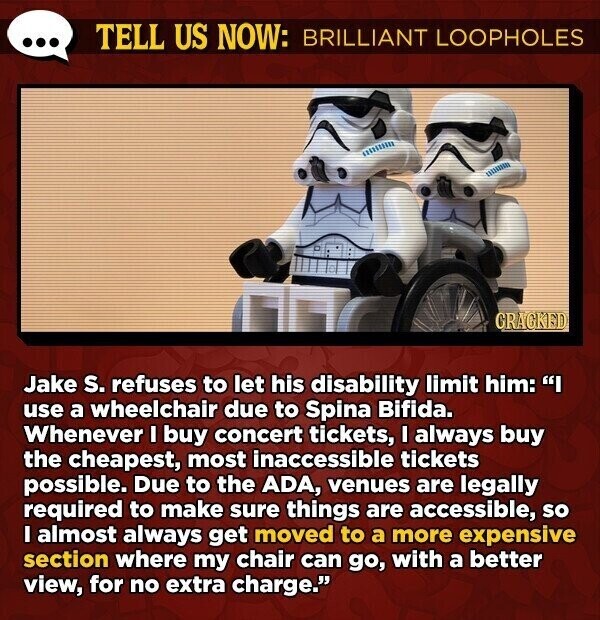 TELL US NOW: BRILLIANT LOOPHOLES GRACKED Jake s. refuses to let his disability limit him: use a wheelchair due to Spina Bifida. Whenever I buy concert tickets, I always buy the cheapest, most inaccessible tickets possible. Due to the ADA, venues are legally required to make sure things are accessible, so I almost always get moved to a more expensive section where my chair can go, with a better view, for no extra charge.