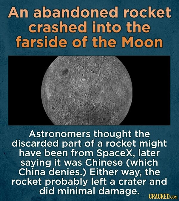 An abandoned rocket crashed into the farside of the Moon Astronomers thought the discarded part of a rocket might have been from SpaceX, later saying it was Chinese (which China denies.) Either way, the rocket probably left a crater and did minimal damage. CRACKED.COM