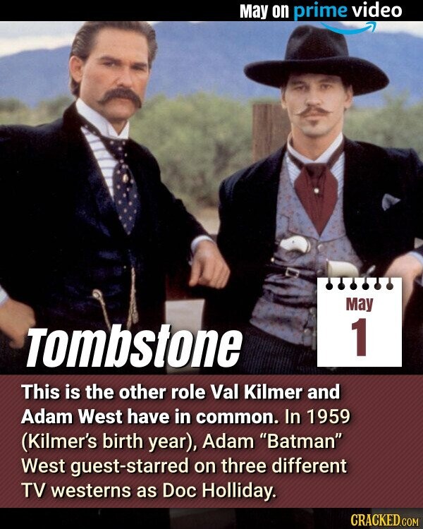 May on prime video May 1 Tombstone This is the other role Val Kilmer and Adam West have in common. In 1959 (Kilmer's birth year), Adam Batman West guest-starred on three different TV westerns as Doc Holliday. CRACKED.COM
