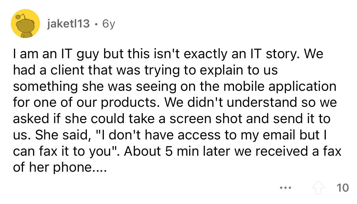 jaketl13 . 6y I am an IT guy but this isn't exactly an IT story. We had a client that was trying to explain to us something she was seeing on the mobile application for one of our products. We didn't understand so we asked if she could take a screen shot and send it to us. She said, I don't have access to my email but I can fax it to you. About 5 min later we received a fax of her phone.... ... 10