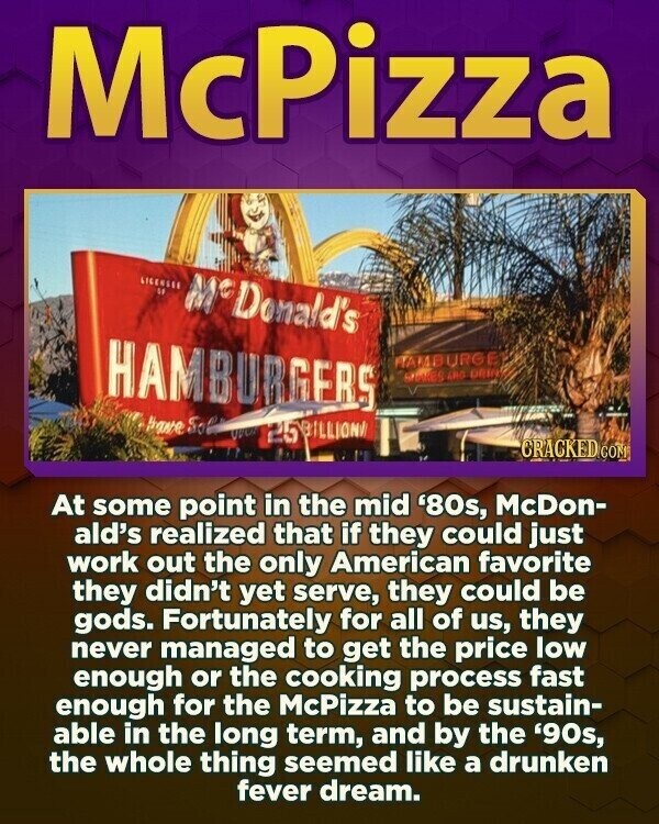 McPizza LICENSER DE M° Donald's HAMBURGERS HAMBURGE MARES ARO DRIN have So Ques 25BILLION CRACKED CON At some point in the mid '80s, McDon- ald's realized that if they could just work out the only American favorite they didn't yet serve, they could be gods. Fortunately for all of us, they never managed to get the price low enough or the cooking process fast enough for the McPizza to be sustain- able in the long term, and by the '90s, the whole thing seemed like a drunken fever dream.