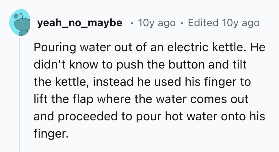yeah_no_maybe e 10y ago . Edited 10y ago Pouring water out of an electric kettle. Не didn't know to push the button and tilt the kettle, instead he used his finger to lift the flap where the water comes out and proceeded to pour hot water onto his finger.