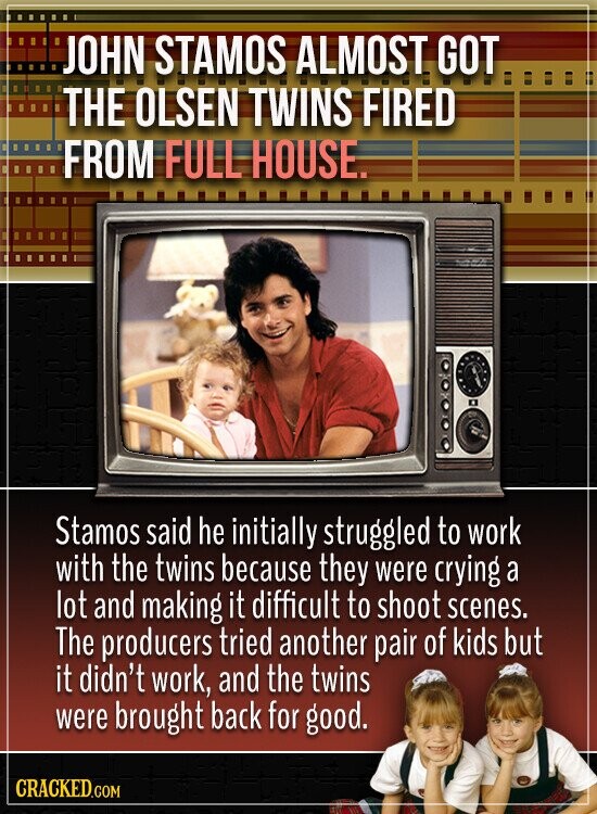 JOHN STAMOS ALMOST GOT THE OLSEN TWINS FIRED FROM FULL HOUSE. Stamos said he initially struggled to work with the twins because they were crying a lot and making it difficult to shoot scenes. The producers tried another pair of kids but it didn't work, and the twins were brought back for good. CRACKED.COM